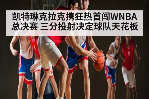 凯特琳克拉克携狂热首闯WNBA总决赛 三分投射决定球队天花板